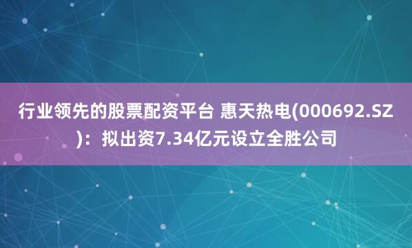 行业领先的股票配资平台 惠天热电(000692.SZ)：拟出资7.34亿元设立全胜公司