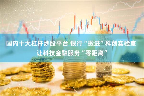 国内十大杠杆炒股平台 银行“搬进”科创实验室 让科技金融服务“零距离”