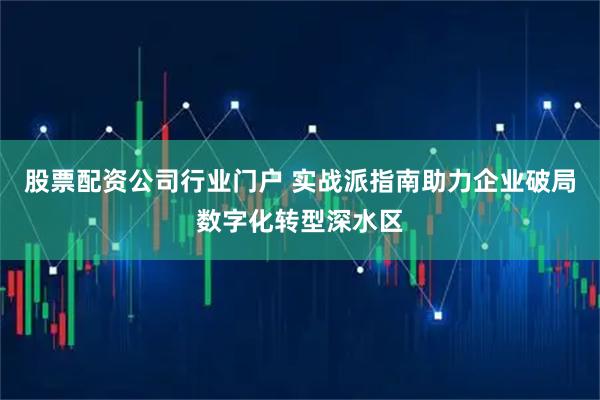 股票配资公司行业门户 实战派指南助力企业破局数字化转型深水区