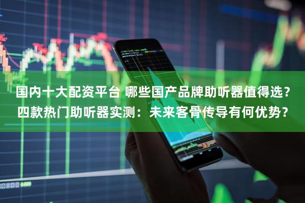 国内十大配资平台 哪些国产品牌助听器值得选？四款热门助听器实测：未来客骨传导有何优势？