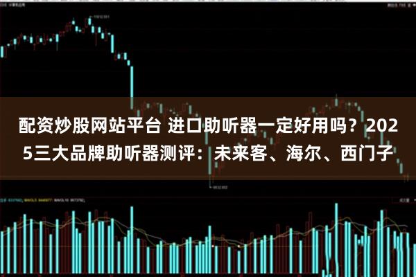 配资炒股网站平台 进口助听器一定好用吗？2025三大品牌助听器测评：未来客、海尔、西门子
