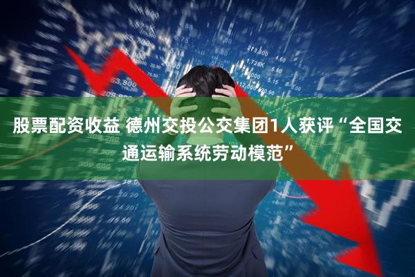股票配资收益 德州交投公交集团1人获评“全国交通运输系统劳动模范”