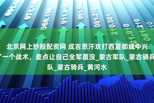 北京网上炒股配资网 成吉思汗攻打西夏都城中兴府，用了一个战术，差点让自己全军覆没_蒙古军队_蒙古骑兵_黄河水