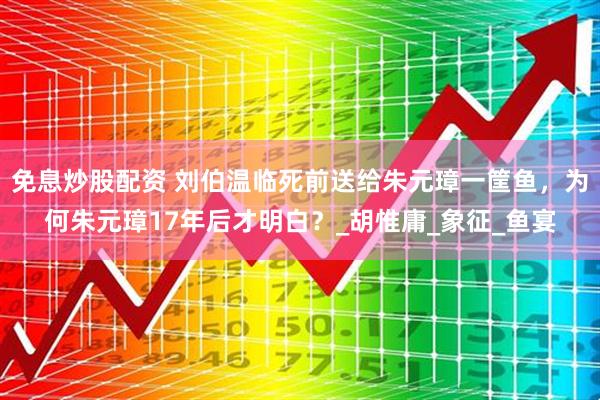免息炒股配资 刘伯温临死前送给朱元璋一筐鱼，为何朱元璋17年后才明白？_胡惟庸_象征_鱼宴