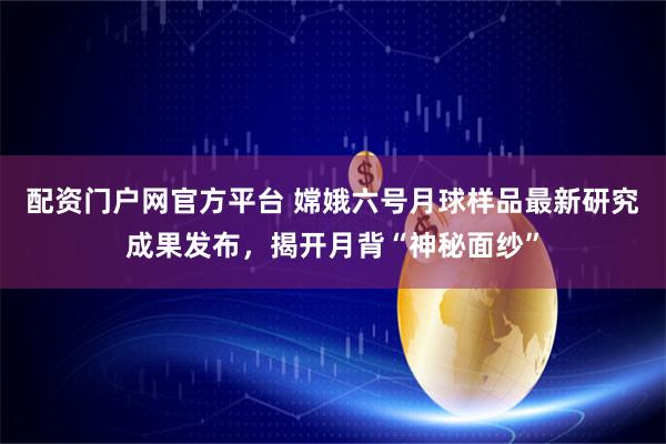 配资门户网官方平台 嫦娥六号月球样品最新研究成果发布，揭开月背“神秘面纱”
