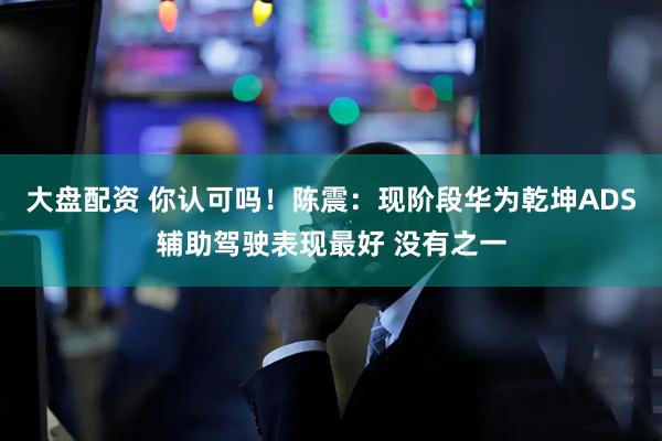 大盘配资 你认可吗！陈震：现阶段华为乾坤ADS辅助驾驶表现最好 没有之一