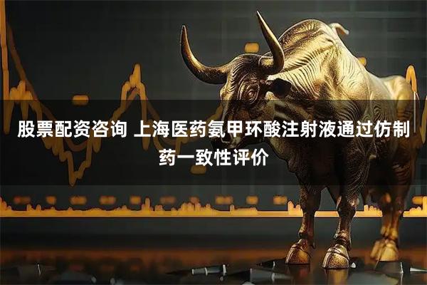 股票配资咨询 上海医药氨甲环酸注射液通过仿制药一致性评价
