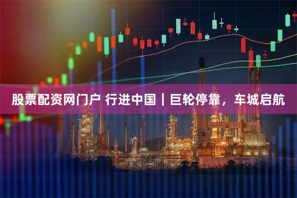 股票配资网门户 行进中国｜巨轮停靠，车城启航