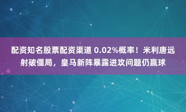 配资知名股票配资渠道 0.02%概率！米利唐远射破僵局，皇马新阵暴露进攻问题仍赢球
