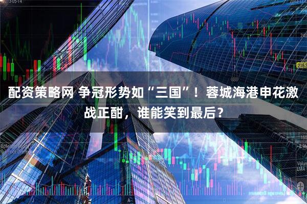 配资策略网 争冠形势如“三国”！蓉城海港申花激战正酣，谁能笑到最后？