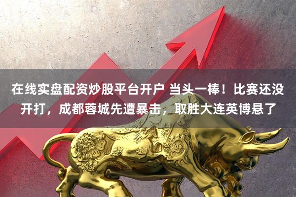 在线实盘配资炒股平台开户 当头一棒！比赛还没开打，成都蓉城先遭暴击，取胜大连英博悬了