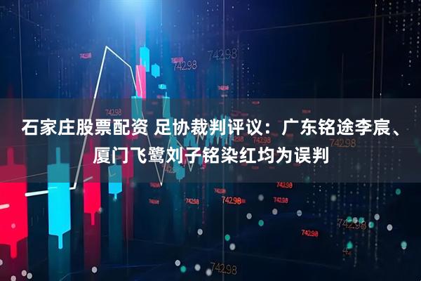 石家庄股票配资 足协裁判评议：广东铭途李宸、厦门飞鹭刘子铭染红均为误判