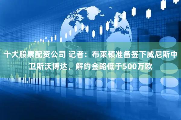 十大股票配资公司 记者：布莱顿准备签下威尼斯中卫斯沃博达，解约金略低于500万欧