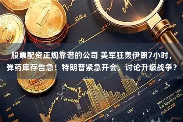 股票配资正规靠谱的公司 美军狂轰伊朗7小时，弹药库存告急！特朗普紧急开会，讨论升级战争？